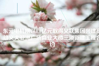 東元電機(jī)剛以8.8億元取得義朕集團(tuán)興建高雄義大亞洲廣場商業(yè)大樓三項(xiàng)新建工程合約