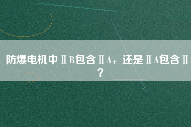 防爆電機中ⅡB包含ⅡA，還是ⅡA包含ⅡB？
